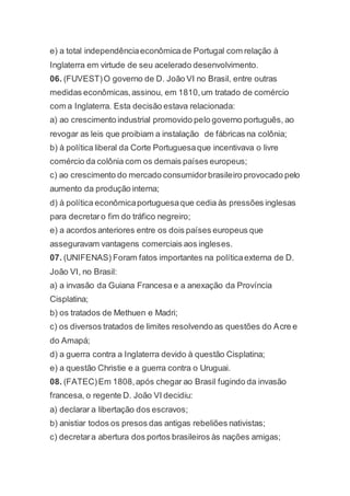 e) a total independênciaeconômicade Portugal com relação à
Inglaterra em virtude de seu acelerado desenvolvimento.
06. (FUVEST)O governo de D. João VI no Brasil, entre outras
medidas econômicas,assinou, em 1810,um tratado de comércio
com a Inglaterra. Esta decisão estava relacionada:
a) ao crescimento industrial promovido pelo governo português, ao
revogar as leis que proibiam a instalação de fábricas na colônia;
b) à política liberal da Corte Portuguesaque incentivava o livre
comércio da colônia com os demais países europeus;
c) ao crescimento do mercado consumidorbrasileiro provocado pelo
aumento da produção interna;
d) à política econômicaportuguesaque cedia às pressões inglesas
para decretaro fim do tráfico negreiro;
e) a acordos anteriores entre os dois países europeus que
asseguravam vantagens comerciais aos ingleses.
07. (UNIFENAS) Foram fatos importantes na políticaexterna de D.
João VI, no Brasil:
a) a invasão da Guiana Francesa e a anexação da Província
Cisplatina;
b) os tratados de Methuen e Madri;
c) os diversos tratados de limites resolvendo as questões do Acre e
do Amapá;
d) a guerra contra a Inglaterra devido à questão Cisplatina;
e) a questão Christie e a guerra contra o Uruguai.
08. (FATEC)Em 1808,após chegar ao Brasil fugindo da invasão
francesa, o regente D. João VI decidiu:
a) declarar a libertação dos escravos;
b) anistiar todos os presos das antigas rebeliões nativistas;
c) decretara abertura dos portos brasileiros às nações amigas;
 