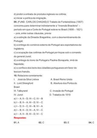 d) proibir a entrada de produtos ingleses na colônia;
e) iniciar a política da imigração.
09. (FUND. CARLOS CHAGAS)O Tratado de Fontainebleau (1807)
concorreupara determinar indiretamente a “Inversão Brasileira” –
período em que a Corte de Portugal esteve no Brasil (1808 – 1821)
– pois,entre outras cláusulas, previa:
a) a extinção da Dinastia Bragantina, com o desmembramento de
Portugal;
b) a entrega do comércio externo de Portugal aos exportadores da
Inglaterra;
c) a ocupação das colônias de Portugal por tropas sob o comando
do general Junot;
d) a entrega do trono de Portugal a Paulina Bonaparte, irmã de
Napoleão;
e) o confisco dos bens dos cidadãos portugueses em favor do
tesouro francês.
10. Relacione corretamente:
I. José da Silva Lisboa A. Brasil Reino Unido
II. Lord Strangford B. Abertura dos Portos do
Brasil
III.Talleyrand C. Invasão de Portugal
IV. Junot D. Tratados de 1810
a) I – A; II – D; III – C; IV – B
b) I – B; II – A; III – D; IV – C
c) I – D; II – C; III – B; IV – A
d) I – B; II – D; III – A; IV – C
e) I – A; II – B; III – D; IV – C
Respostas:
01. A 02. C 03. E 04. C
 