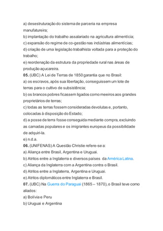 a) desestruturação do sistemade parceria na empresa
manufatureira;
b) implantação do trabalho assalariado na agricultura alimentícia;
c) expansão do regime de co-gestão nas indústrias alimentícias;
d) criação de uma legislação trabalhista voltada para a proteção do
trabalho;
e) reordenação da estrutura da propriedade rural nas áreas de
produção açucareira.
05. (UBC) A Lei de Terras de 1850 garantia que no Brasil:
a) os escravos,após sua libertação, conseguissem um lote de
terras para o cultivo de subsistência;
b) os brancos pobres ficassem ligados como meeirosaos grandes
proprietários de terras;
c) todas as terras fossem consideradas devolutas e, portanto,
colocadas à disposição do Estado;
d) a posse de terra fosse conseguida mediante compra,excluindo
as camadas populares e os imigrantes europeus da possibilidade
de adquiri-la.
e) n.d.a.
06. (UNIFENAS) A Questão Christie refere-se a:
a) Aliança entre Brasil, Argentina e Uruguai.
b) Atritos entre a Inglaterra e diversos países da América Latina.
c) Aliança da Inglaterra com a Argentina contra o Brasil.
d) Atritos entre a Inglaterra, Argentina e Uruguai.
e) Atritos diplomáticos entre Inglaterra e Brasil.
07. (UBC) Na Guerra do Paraguai (1865 – 1870),o Brasil teve como
aliados:
a) Bolívia e Peru
b) Uruguai e Argentina
 