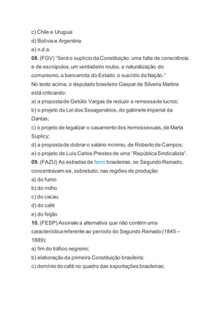 c) Chile e Uruguai
d) Bolívia e Argentina
e) n.d.a.
08. (FGV) “Será o suplício da Constituição, uma falta de consciência
e de escrúpulos,um verdadeiro roubo, a naturalização do
comunismo,a bancarrota do Estado,o suicídio da Nação.”
No texto acima, o deputado brasileiro Gaspar de Silveira Martins
está criticando:
a) a propostade Getúlio Vargas de reduzir a remessade lucros;
b) o projeto da Lei dos Sexagenários, do gabinete imperial da
Dantas;
c) o projeto de legalizar o casamento dos homossexuais,de Marta
Suplicy;
d) a propostade dobrar o salário mínimo, de Roberto de Campos;
e) o projeto de Luís Carlos Prestes de uma “RepúblicaSindicalista”.
09. (FAZU) As estradas de ferro brasileiras, no Segundo Reinado,
concentravam-se, sobretudo,nas regiões de produção:
a) do fumo
b) do milho
c) do cacau
d) do café
e) do feijão
10. (FESP) Assinale a alternativa que não contém uma
característicareferente ao período do Segundo Reinado (1845 –
1889):
a) fim do tráfico negreiro;
b) elaboração da primeira Constituição brasileira;
c) domínio do café no quadro das exportações brasileiras;
 