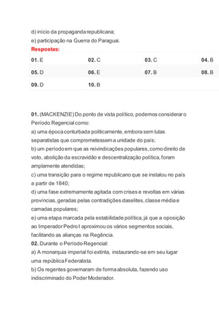 d) início da propagandarepublicana;
e) participação na Guerra do Paraguai.
Respostas:
01. E 02. C 03. C 04. B
05. D 06. E 07. B 08. B
09. D 10. B
01. (MACKENZIE)Do ponto de vista político,podemos consideraro
Período Regencialcomo:
a) uma épocaconturbada politicamente,embora sem lutas
separatistas que comprometessem a unidade do país;
b) um períodoem que as reivindicações populares,como direito de
voto, abolição da escravidão e descentralização política,foram
amplamente atendidas;
c) uma transição para o regime republicano que se instalou no país
a partir de 1840;
d) uma fase extremamente agitada com crises e revoltas em várias
províncias,geradas pelas contradições daselites,classe médiae
camadas populares;
e) uma etapa marcada pela estabilidade política,já que a oposição
ao ImperadorPedro I aproximou os vários segmentos sociais,
facilitando as alianças na Regência.
02. Durante o Período Regencial:
a) A monarquia imperial foi extinta, instaurando-se em seu lugar
uma repúblicaFederalista.
b) Os regentes governaram de formaabsoluta, fazendo uso
indiscriminado do PoderModerador.
 