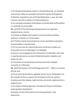 c) As facçõesfederalistas criaram a Guarda Nacional, um eficiente
instrumento militar de oposição ao Exército regular da Regência.
d) Nenhum regente fez uso do PoderModerador, o que, de certa
maneira, permitiu a prática do Parlamentarismo.
e) As camadas populares defenderam a proclamação de República
e a extinção da escravidão.
03. (UFGO) O Período Regencialapresentou as seguintes
características,menos:
a) Durante as Regências surgiram nossos primeiros partidos
políticos:o Liberal e o Conservador.
b) O Partido Liberal representava as novas aspirações populares,
revolucionárias e republicanas.
c) Foi um período de criseeconômicae social que resultou em
revoluções como a Cabanagem e a Balaiada.
d) Houve a promulgação do Ato Adicional à Constituição, pelo qual
o regente passaria a ser eleito diretamente pelos cidadãos com
direito de voto.
e) Formaram-se as lideranças políticas que teriam atuação
marcante no II Reinado.
04. (UNITAU) Sobre o PeríodoRegencial(1831 – 1840),é incorreto
afirmar que:
a) foi um períodode intensa agitação social, com a Cabanagem no
Rio Grande do Sul e a guerra dos Farrapos no Rio de Janeiro;
b) passoupor três etapas: regência trina provisória, regência trina e
regência una;
c) foi criada a Guarda Nacional, formada por tropas controladas
pelos grandes fazendeiros;
d) através do Ato Adicional as províncias ganharam mais
autonomia;
 