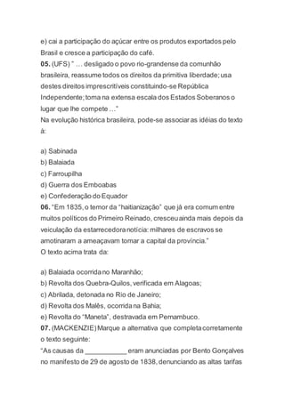 e) cai a participação do açúcar entre os produtos exportados pelo
Brasil e cresce a participação do café.
05. (UFS) ” … desligado o povo rio-grandense da comunhão
brasileira, reassume todos os direitos da primitiva liberdade;usa
destes direitos imprescritíveis constituindo-se República
Independente;toma na extensa escala dos Estados Soberanos o
lugar que lhe compete …”
Na evolução histórica brasileira, pode-se associaras idéias do texto
à:
a) Sabinada
b) Balaiada
c) Farroupilha
d) Guerra dos Emboabas
e) Confederação do Equador
06. “Em 1835,o temor da “haitianização” que já era comum entre
muitos políticos do Primeiro Reinado, cresceuainda mais depois da
veiculação da estarrecedoranotícia: milhares de escravos se
amotinaram a ameaçavam tomar a capital da província.”
O texto acima trata da:
a) Balaiada ocorridano Maranhão;
b) Revolta dos Quebra-Quilos,verificada em Alagoas;
c) Abrilada, detonada no Rio de Janeiro;
d) Revolta dos Malês, ocorridana Bahia;
e) Revolta do “Maneta”, destravada em Pernambuco.
07. (MACKENZIE)Marque a alternativa que completacorretamente
o texto seguinte:
“As causas da ___________ eram anunciadas por Bento Gonçalves
no manifesto de 29 de agosto de 1838,denunciando as altas tarifas
 