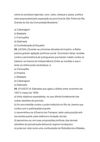 sobre os produtos regionais: ouro, sebo,charque e graxa, política
esta responsávelpela separação da província de São Pedro do Rio
Grande do Sul da Comunidade Brasileira.”
a) Cabanagem
b) Balaiada
c) Farroupilha
d) Sabinada
e) Confederação do Equador
08. (UCSAL) Durante as primeiras décadas do Império,a Bahia
passougrande agitação políticae social. Ocorreram várias revoltas
contra a permanência de portugueses que haviam lutado contra os
baianos na Guerra da Independência.Entre as revoltas a que o
texto se refere pode-sedestacar,a:
a) Farroupilha
b) Praieira
c) Balaiada
d) Cabanagem
e) Sabinada
09. (FUVEST)A Sabinada que agitou a Bahia entre novembro de
1837 e março de 1838:
a) tinha objetivos separatistas, no que diferia frontalmente das
outras rebeliões do período;
b) foi uma rebelião contra o poderinstituído no Rio de Janeiro que
contou com a participação popular;
c) assemelhou-se àGuerra dos Farrapos, tanto pela posição anti-
escravista quanto pela violência e duração da luta;
d) aproximou-se,em suas proposições políticas,das demais
rebeliões do períodopela defesado regime monárquico;
e) pode ser vista como uma continuidade da Rebelião dos Alfaiates,
 