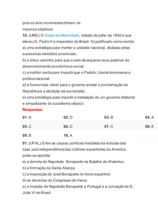 pois os dois movimentos tinham os
mesmos objetivos.
10. (UMC) O Golpe da Maioridade, datado de julho de 1840 e que
elevou D. Pedro II a imperador do Brasil, foijustificado como sendo:
a) uma estratégia para manter a unidade nacional, abalada pelas
sucessivas rebeliões provinciais;
b) o único caminho para que o país alcançasse novo patamar de
desenvolvimento econômico e social;
c) a melhor saídapara impedirque o Partido Liberal dominasse a
políticanacional;
d) a forma mais viável para o governo aceitar a proclamação da
Repúblicae a abolição da escravidão;
e) uma estratégia para impedir a instalação de um governo ditatorial
e simpatizante do socialismo utópico.
Respostas:
01. D 02. D 03. B 04. A
05. C 06. D 07. C 08. E
09. B 10. A
01. (UFAL) Entre as causas políticas imediatas da eclosão das
lutas pela independênciadas colônias espanholas da América,
pode-se apontar:
a) a derrota de Napoleão Bonaparte na Batalha de Waterloo;
b) a formação da Santa Aliança;
c) a imposição de José Bonaparte no trono espanhol;
d) as decisões do Congresso de Viena;
e) a invasão de Napoleão Bonaparte a Portugal e a coroação de D.
João VI no Brasil.
 