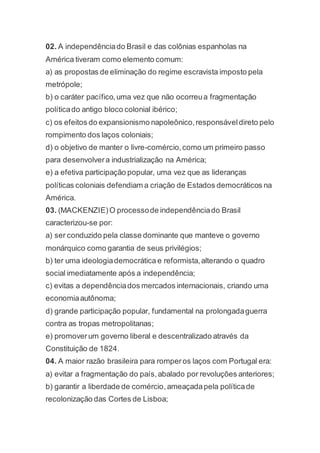 02. A independênciado Brasil e das colônias espanholas na
América tiveram como elemento comum:
a) as propostas de eliminação do regime escravista imposto pela
metrópole;
b) o caráter pacífico,uma vez que não ocorreua fragmentação
políticado antigo bloco colonial ibérico;
c) os efeitos do expansionismo napoleônico,responsáveldireto pelo
rompimento dos laços coloniais;
d) o objetivo de manter o livre-comércio,como um primeiro passo
para desenvolvera industrialização na América;
e) a efetiva participação popular, uma vez que as lideranças
políticas coloniais defendiam a criação de Estados democráticos na
América.
03. (MACKENZIE)O processode independênciado Brasil
caracterizou-se por:
a) ser conduzido pela classe dominante que manteve o governo
monárquico como garantia de seus privilégios;
b) ter uma ideologiademocrática e reformista,alterando o quadro
social imediatamente após a independência;
c) evitas a dependênciados mercados internacionais, criando uma
economiaautônoma;
d) grande participação popular, fundamental na prolongadaguerra
contra as tropas metropolitanas;
e) promoverum governo liberal e descentralizado através da
Constituição de 1824.
04. A maior razão brasileira para romperos laços com Portugal era:
a) evitar a fragmentação do país,abalado por revoluções anteriores;
b) garantir a liberdade de comércio,ameaçadapela políticade
recolonização das Cortes de Lisboa;
 