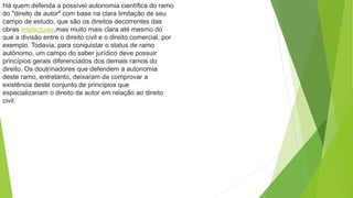 Há quem defenda a possível autonomia científica do ramo
do "direito de autor" com base na clara limitação de seu
campo de estudo, que são os direitos decorrentes das
obras intelectuais,mas muito mais clara até mesmo do
que a divisão entre o direito civil e o direito comercial, por
exemplo. Todavia, para conquistar o status de ramo
autônomo, um campo do saber jurídico deve possuir
princípios gerais diferenciados dos demais ramos do
direito. Os doutrinadores que defendem a autonomia
deste ramo, entretanto, deixaram de comprovar a
existência deste conjunto de princípios que
especializariam o direito de autor em relação ao direito
civil.
 