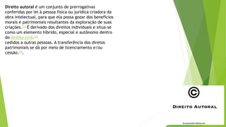 Direito autoral é um conjunto de prerrogativas
conferidas por lei à pessoa física ou jurídica criadora da
obra intelectual, para que ela possa gozar dos benefícios
morais e patrimoniais resultantes da exploração de suas
criações.[1] É derivado dos direitos individuais e situa-se
como um elemento híbrido, especial e autônomo dentro
do direito civil.[2]
cedidos a outras pessoas. A transferência dos diretos
patrimoniais se dá por meio de licenciamento e/ou
cessão.[4].
 