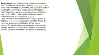 Reprodução é a cópia em um ou mais exemplares de
uma obra literária, artística ou científica. Contrafação é a
cópia não autorizada de uma obra, total ou parcial. Toda a
reprodução é uma cópia, e cópia sem autorização do
titular dos direitos autorais e ou detentor dos direitos de
reprodução ou fora das estipulações legais constitui
contrafação, um ato ilícito civil e criminal.
Cabe ao autor o direito exclusivo de utilizar, usufruir e
dispor da obra literária, artística ou científica. O uso da
obra, por quaisquer modalidades, dentre elas a
reprodução parcial ou integral, depende de autorização
prévia e expressa do titular ou do detentor dos direitos
autorais (herdeiro, sucessor, cessionário ou licenciado).
 