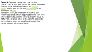 Expiração Segundo normas e recomendações
internacionais aceitas pela maioria dos países, regra geral
mas não única, a obra literária entra em domínio
público setenta anos após o ano subsequente ao do
falecimento do autor.
No caso do Brasil, os sucessores do autor da obra
perdem os direitos autorais adquiridos setenta anos após
a morte do mesmo, tal como indica o artigo 41 da Lei nº.
9.610/1998. Tal prazo refere-se tão somente aos diretos
patrimoniais do autor, não se aplicando aos direitos
morais, os quais são imprescritíveis.[
 