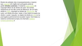 Direito de exibição não é necessariamente o mesmo
que copyright em inglês (em português pode-se
grafar direitos autorais). O sistema anglo-saxão do
copyright difere do de direito de autor. Os nomes
respectivos já nos dão conta da diferença: de um lado,
direito à cópia, copyright ou direito de reprodução, do
outro, um direito de autor; neste, o foco está no sujeito de
direito, o autor; naquele, no objeto do direito (a obra) e na
prerrogativa patrimonial de se poder copiar. Com base no
sistema continental europeu do chamado Sistema
romano-germânico e
 