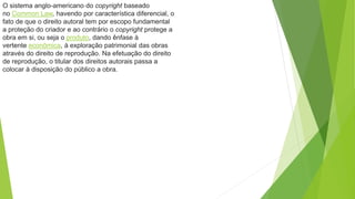 O sistema anglo-americano do copyright baseado
no Common Law, havendo por característica diferencial, o
fato de que o direito autoral tem por escopo fundamental
a proteção do criador e ao contrário o copyright protege a
obra em si, ou seja o produto, dando ênfase à
vertente econômica, à exploração patrimonial das obras
através do direito de reprodução. Na efetuação do direito
de reprodução, o titular dos direitos autorais passa a
colocar à disposição do público a obra.
 
