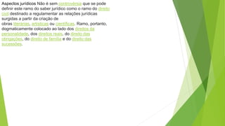 Aspectos jurídicos Não é sem controvérsia que se pode
definir este ramo do saber jurídico como o ramo do direito
civil destinado a regulamentar as relações jurídicas
surgidas a partir da criação de
obras literárias, artísticas ou científicas. Ramo, portanto,
dogmaticamente colocado ao lado dos direitos da
personalidade, dos direitos reais, do direito das
obrigações, do direito de família e do direito das
sucessões.
 