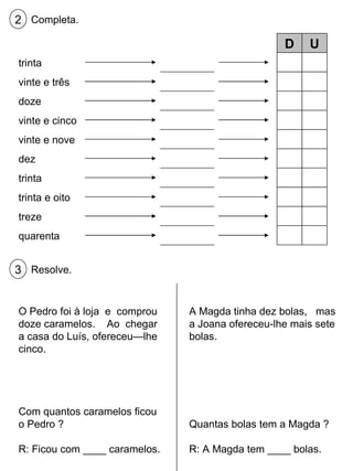 Completa. 2 trinta vinte e três doze vinte e cinco vinte e nove dez trinta trinta e oito treze quarenta D U Resolve. 3 O Pedro foi à loja  e  comprou doze caramelos.  Ao  chegar a casa do Luís, ofereceu—lhe cinco. Com quantos caramelos ficou o Pedro ? R: Ficou com ____ caramelos. A Magda tinha dez bolas,  mas a Joana ofereceu-lhe mais sete bolas. Quantas bolas tem a Magda ? R: A Magda tem ____ bolas. 