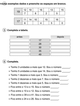 4 Observa os exemplos dados e preenche os espaços em branco. 19 12 7 10 8 16 2 13 5 15 17 11 6 14 10 4 15 5 16 0 5 Completa a tabela. antes 17 depois 28 30 35 49 6 Completa. Tenho 3 unidades a mais que 12. Sou o número ______. Tenho 5 unidades a mais que 14. Sou o número ______. Tenho 1 dezena a mais que 3. Sou o número ______. Tenho 2 dezenas a mais que 7. Sou o número ______. Tenho 4 dezenas a mais que 5. Sou o número ______. Fico entre o 13 e o 15. Sou o número ______. Fico entre o 10 e o 12. Sou o número ______. Fico entre o 24 e o 26. Sou o número ______. Fico entre o 39 e o 41. Sou o número ______. 