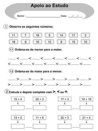 Apoio ao Estudo Nome : ________________________ Data : ___/___/___ 1 Observa os seguintes números. 11 18 7 9 19 16 5 12 14 6 17 15 3 10 1.1 Ordena-os do menor para o maior. < < < < < < < < < < < < < < 1.2 Ordena-os do maior para o menor. > > > > > > > > > > > > > > 2 Calcula e depois completa com  > ,  <  ou  = . 15 + 4 20 + 3 17 + 3 10 + 10 13 + 5 11 + 6 22 + 3 21 + 4 