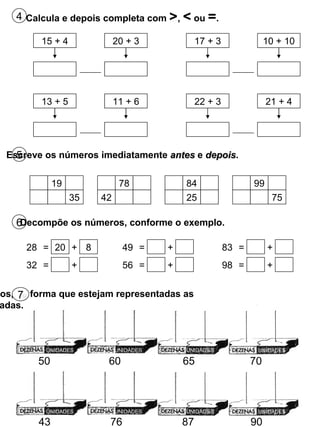 50 60 65 70 Completa os ábacos, de forma que estejam representadas as quantidades indicadas. 7 43 76 87 90 5 Escreve os números imediatamente  antes  e  depois . 6 Decompõe os números, conforme o exemplo. 4 Calcula e depois completa com  > ,  <  ou  = . 15 + 4 20 + 3 17 + 3 10 + 10 13 + 5 11 + 6 22 + 3 21 + 4 19 35 78 42 84 25 99 75 28 = 20 + 8 32 = + 49 = + 56 = + 83 = + 98 = + UNIDADES UNIDADES UNIDADES UNIDADES UNIDADES UNIDADES UNIDADES UNIDADES 