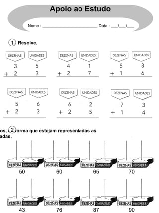 Resolve. 1 Apoio ao Estudo Nome : ________________________ Data : ___/___/___ 50 60 65 70 UNIDADES UNIDADES UNIDADES UNIDADES Completa os ábacos, de forma que estejam representadas as quantidades indicadas. 2 UNIDADES UNIDADES UNIDADES UNIDADES 43 76 87 90 