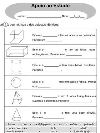 Escreve o nome dos sólidos geométricos e dos objectos idênticos. 1 Este é o __________ e tem as faces todas quadradas. Parece um ___________. Este  é  o ______________ e  tem  as  faces  todas rectangulares.  Parece  uma ___________. Este  é  o __________ e  tem  duas  bases  circulares. Parece o ____________. Esta  é  a __________ não tem faces e rebola.  Parece uma ________. Esta é a __________ e  tem  3  faces  triangulares  e a sua base é quadrada. Parece o _______________. Este  é  o __________ e  tem  uma  base  circular. Parece o ______________. cilindro  •  cone  •  paralelepipedo  •  cubo  •  esfera  •  pirâmide chapéu do chinês  •  bola  •  dado rolo da massa  •  caixa  •  torre da igreja Apoio ao Estudo Nome : ________________________ Data : ___/___/___ 