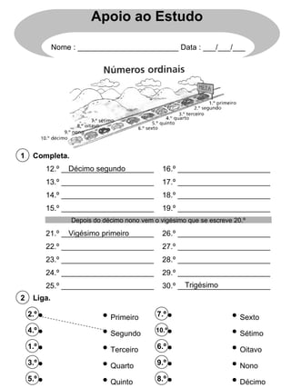 Liga. 2 12.º ______________________ 13.º ______________________ 14.º ______________________ 15.º ______________________ 16.º ______________________ 17.º ______________________ 18.º ______________________ 19.º ______________________ 2.º 4.º 1.º 3.º 5.º Completa. 1 7.º 10.º 6.º 9.º 8.º Primeiro Segundo Terceiro Quarto Quinto Sexto Sétimo Oitavo Nono Décimo 21.º ______________________ 22.º ______________________ 23.º ______________________ 24.º ______________________ 25.º ______________________ 26.º ______________________ 27.º ______________________ 28.º ______________________ 29.º ______________________ 30.º ______________________ Depois do décimo nono vem o vigésimo que se escreve 20.º Décimo segundo Vigésimo primeiro Trigésimo Apoio ao Estudo Nome : ________________________ Data : ___/___/___ 