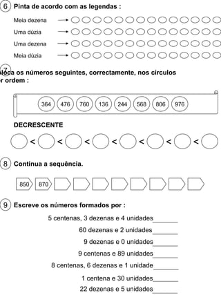6 Pinta de acordo com as legendas : Meia dezena Uma dúzia Uma dezena Meia dúzia 7 Coloca os números seguintes, correctamente, nos círculos por ordem : 364 476 760 136 244 568 806 976 DECRESCENTE < < < < < < < 8 Continua a sequência. 850 870 9 Escreve os números formados por : 5 centenas, 3 dezenas e 4 unidades 60 dezenas e 2 unidades 9 dezenas e 0 unidades 9 centenas e 89 unidades 8 centenas, 6 dezenas e 1 unidade 22 dezenas e 5 unidades 1 centena e 30 unidades 