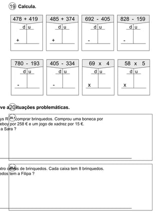 Calcula. 19 478 + 419 + d u 485 + 374 + d u 692 - 405 - d u 828 - 159 - d u 20.2 A Sara foi à Toys R`us comprar brinquedos. Comprou uma boneca por 24 €, uma gameboy por 258 € e um jogo de xadrez por 15 €. Quanto gastou a Sara ? 20.1 R : __________________________________________________________ R : __________________________________________________________ Resolve as situações problemáticas. 20 780 - 193 - d u 405 - 334 - d u 69 x 4 x d u 58 x 5 x d u A Filipa tem quatro caixas de brinquedos. Cada caixa tem 8 brinquedos. Quantos brinquedos tem a Filipa ? 