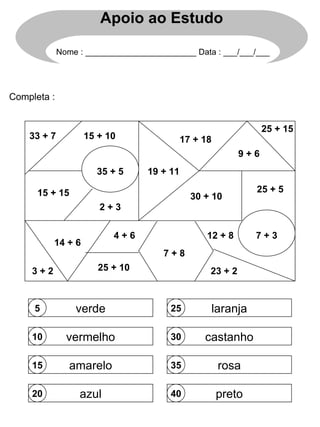 Completa : 5 10 15 20 25 30 35 40 verde vermelho amarelo azul laranja castanho rosa preto 3 + 2 35 + 5 25 + 15 2 + 3 7 + 3 4 + 6 7 + 8 9 + 6 14 + 6 12 + 8 23 + 2 15 + 10 15 + 15 25 + 5 25 + 10 17 + 18 33 + 7 19 + 11 30 + 10 Apoio ao Estudo Nome : ________________________ Data : ___/___/___ 