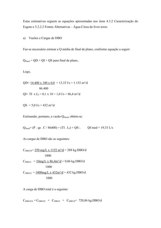 Estas estimativas seguem as equações apresentadas nos itens 4.3.2 Caracterização do
Esgoto e 5.2.2.2 Fontes Alternativas – Água Cinza do livro texto.
a) Vazões e Cargas de DBO
Faz-se necessário estimar a Q média de final de plano, conforme equação a seguir:
Qfmed = QD + QI + QS para final de plano,
Logo,
QD= 14.400 x 100 x 0,8 = 13,33 l/s = 1.152 m³/d
86.400
QI= TI x Lf = 0,1 x 10 = 1,0 l/s = 86,4 m³/d
QS = 5,0 l/s = 432 m³/d
Estimando, portanto, a vazão Qfmed, obtém-se:
Qfmed= (P . qe . C / 86400) + (TI . Lf) + QS ; Qf med = 19,33 L/s
As cargas de DBO são as seguintes:
CDBO/D= 250 mg/L x 1152 m³/d = 288 kg.DBO/d
1000
CDBO/I = 10mg/L x 86,4m³/d = 0,86 kg.DBO/d
1000
CDBO/S = 1000mg/L x 432m³/d = 432 kg.DBO/d
1000
A carga de DBO total é a seguinte:
CDBO/ES = CDBO/D + CDBO/I + CDBO/S= 720,86 kg.DBO/d
 