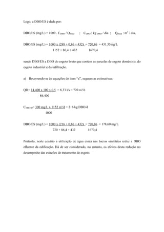 Logo, a DBO/ES é dada por:
DBO/ES (mg/L) = 1000 . CDBO / Qfmed ; CDBO : kg DBO / dia ; Qfmed : m3
/ dia,
DBO/ES (mg/L) = 1000 x (288 + 0,86 + 432) = 720,86 = 431,55mg/L
1152 + 86,4 + 432 1670,4
sendo DBO/ES a DBO do esgoto bruto que contém as parcelas de esgoto doméstico, do
esgoto industrial e da infiltração.
a) Recorrendo-se às equações do item “a”, seguem as estimativas:
QD= 14.400 x 100 x 0,5 = 8,33 l/s = 720 m³/d
86.400
CDBO/D= 300 mg/L x 1152 m³/d = 216 kg.DBO/d
1000
DBO/ES (mg/L) = 1000 x (216 + 0,86 + 432) = 720,86 = 178,60 mg/L
720 + 86,4 + 432 1670,4
Portanto, neste cenário a utilização de água cinza nas bacias sanitárias reduz a DBO
efluente da edificação. Há de ser considerado, no entanto, os efeitos desta redução no
desempenho das estações de tratamento de esgoto.
 