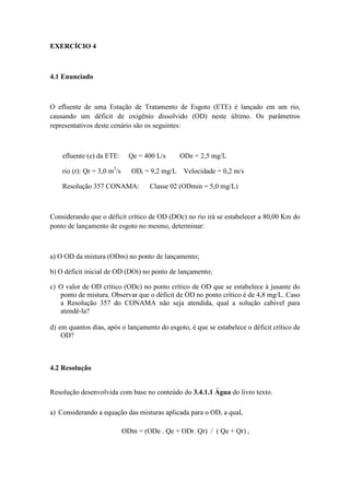 EXERCÍCIO 4
4.1 Enunciado
O efluente de uma Estação de Tratamento de Esgoto (ETE) é lançado em um rio,
causando um déficit de oxigênio dissolvido (OD) neste último. Os parâmetros
representativos deste cenário são os seguintes:
efluente (e) da ETE: Qe = 400 L/s ODe = 2,5 mg/L
rio (r): Qr = 3,0 m3
/s ODr = 9,2 mg/L Velocidade = 0,2 m/s
Resolução 357 CONAMA: Classe 02 (ODmin = 5,0 mg/L)
Considerando que o déficit crítico de OD (DOc) no rio irá se estabelecer a 80,00 Km do
ponto de lançamento de esgoto no mesmo, determinar:
a) O OD da mistura (ODm) no ponto de lançamento;
b) O déficit inicial de OD (DOi) no ponto de lançamento;
c) O valor de OD crítico (ODc) no ponto crítico de OD que se estabelece à jusante do
ponto de mistura. Observar que o déficit de OD no ponto crítico é de 4,8 mg/L. Caso
a Resolução 357 do CONAMA não seja atendida, qual a solução cabível para
atendê-la?
d) em quantos dias, após o lançamento do esgoto, é que se estabelece o déficit crítico de
OD?
4.2 Resolução
Resolução desenvolvida com base no conteúdo do 3.4.1.1 Água do livro texto.
a) Considerando a equação das misturas aplicada para o OD, a qual,
ODm = (ODe . Qe + ODr. Qr) / ( Qe + Qr) ,
 