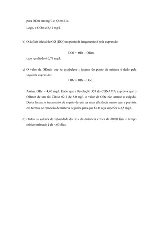 para ODm em mg/L e Q em L/s.
Logo, o ODm é 8,41 mg/l.
b) O déficit inicial de OD (DOi) no ponto de lançamento é pela expressão
DOi = ODr – ODm,
cujo resultado é 0,79 mg/l.
c) O valor de ODmin que se estabelece à jusante do ponto de mistura é dado pela
seguinte expressão:
ODc = ODr – Doc ;
Assim, ODc = 4,40 mg/l. Dado que a Resolução 357 do CONAMA expressa que o
ODmin de um rio Classe 02 é de 5,0 mg/l, o valor de ODc não atende o exigido.
Desta forma, o tratamento de esgoto deverá ter uma eficiência maior que a prevista
em termos de remoção de matéria orgânica para que ODe seja superior a 2,5 mg/l.
d) Dados os valores de velocidade do rio e de distância crítica de 80,00 Km, o tempo
crítico estimado é de 4,63 dias.
 