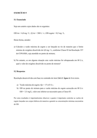 EXERCÍCIO 5
5.1 Enunciado
Seja um cenário cujos dados são os seguintes:
OD rio = 6,0 mg / L ; Q rio = 300 L / s ; OD esgoto = 0,5 mg / L.
Desta forma, atender:
a) Calcular a vazão máxima de esgoto a ser lançada no rio de maneira que o limite
mínimo de oxigênio dissolvido de 4,0 mg / L, conforme Classe 03 da Resolução 357
do CONAMA, seja atendido no ponto de mistura;
b) No entanto, se em alguma situação esta vazão máxima for ultrapassada em 80 L/s,
qual o valor de oxigênio dissolvido no ponto de mistura?
5.2 Respostas
Resolução desenvolvida com base no conteúdo do item 3.4.1.1 Água do livro texto.
a) Vazão máxima de esgoto; Qe = 171,43 l/s ;
b) OD no ponto de mistura para a vazão máxima de esgoto acrescida em 80 L/s:
OD = 3,5 mg/L, valor este inferior ao necessário para a Classe 03.
Por estes resultados é importantíssimo observar o quanto é importante controlar as vazões de
esgoto lançadas nos corpos hídricos de maneira a garantir as concentrações mínimas necessárias
de OD.
 