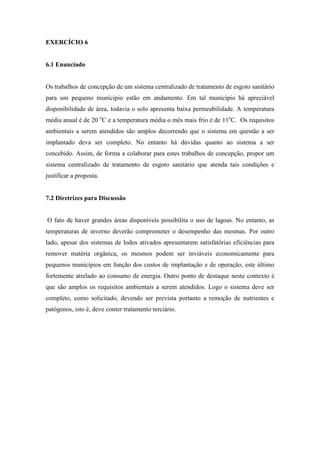 EXERCÍCIO 6
6.1 Enunciado
Os trabalhos de concepção de um sistema centralizado de tratamento de esgoto sanitário
para um pequeno munícipio estão em andamento. Em tal município há apreciável
disponibilidade de área, todavia o solo apresenta baixa permeabilidade. A temperatura
média anual é de 20 o
C e a temperatura média o mês mais frio é de 11o
C. Os requisitos
ambientais a serem atendidos são amplos decorrendo que o sistema em questão a ser
implantado deva ser completo. No entanto há dúvidas quanto ao sistema a ser
concebido. Assim, de forma a colaborar para estes trabalhos de concepção, propor um
sistema centralizado de tratamento de esgoto sanitário que atenda tais condições e
justificar a proposta.
7.2 Diretrizes para Discussão
O fato de haver grandes áreas disponíveis possibilita o uso de lagoas. No entanto, as
temperaturas de inverno deverão comprometer o desempenho das mesmas. Por outro
lado, apesar dos sistemas de lodos ativados apresentarem satisfatórias eficiências para
remover matéria orgânica, os mesmos podem ser inviáveis economicamente para
pequenos municípios em função dos custos de implantação e de operação, este último
fortemente atrelado ao consumo de energia. Outro ponto de destaque neste contexto é
que são amplos os requisitos ambientais a serem atendidos. Logo o sistema deve ser
completo, como solicitado, devendo ser prevista portanto a remoção de nutrientes e
patógenos, isto é, deve conter tratamento terciário.
 
