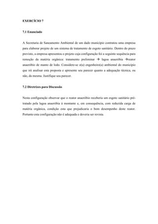 EXERCÍCIO 7
7.1 Enunciado
A Secretaria de Saneamento Ambiental de um dado município contratou uma empresa
para elaborar projeto de um sistema de tratamento de esgoto sanitário. Dentro do prazo
previsto, a empresa apresentou o projeto cuja configuração foi a seguinte sequência para
remoção da matéria orgânica: tratamento preliminar  lagoa anaeróbia reator
anaeróbio de manto de lodo. Considere-se o(a) engenheiro(a) ambiental do município
que irá analisar esta proposta e apresente seu parecer quanto a adequação técnica, ou
não, da mesma. Justifique seu parecer.
7.2 Diretrizes para Discussão
Nesta configuração observar que o reator anaeróbio receberia um esgoto sanitário pré-
tratado pela lagoa anaeróbia à montante e, em consequência, com reduzida carga de
matéria orgânica, condição esta que prejudicaria o bom desempenho deste reator.
Portanto esta configuração não é adequada e deveria ser revista.
 