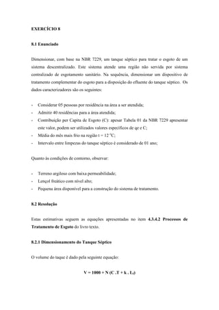 EXERCÍCIO 8
8.1 Enunciado
Dimensionar, com base na NBR 7229, um tanque séptico para tratar o esgoto de um
sistema descentralizado. Este sistema atende uma região não servida por sistema
centralizado de esgotamento sanitário. Na sequência, dimensionar um dispositivo de
tratamento complementar do esgoto para a disposição do efluente do tanque séptico. Os
dados caracterizadores são os seguintes:
- Considerar 05 pessoas por residência na área a ser atendida;
- Admitir 40 residências para a área atendida;
- Contribuição per Capita de Esgoto (C): apesar Tabela 01 da NBR 7229 apresentar
este valor, podem ser utilizados valores específicos de qe e C;
- Média do mês mais frio na região t = 12 o
C;
- Intervalo entre limpezas do tanque séptico é considerado de 01 ano;
Quanto às condições de contorno, observar:
- Terreno argiloso com baixa permeabilidade;
- Lençol freático com nível alto;
- Pequena área disponível para a construção do sistema de tratamento.
8.2 Resolução
Estas estimativas seguem as equações apresentadas no item 4.3.4.2 Processos de
Tratamento de Esgoto do livro texto.
8.2.1 Dimensionamento do Tanque Séptico
O volume do taque é dado pela seguinte equação:
V = 1000 + N (C .T + k . Lf)
 