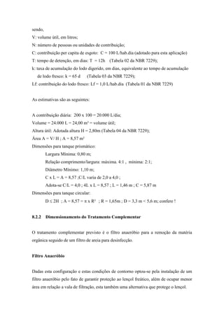 sendo,
V: volume útil, em litros;
N: número de pessoas ou unidades de contribuição;
C: contribuição per capita de esgoto: C = 100 L/hab.dia (adotado para esta aplicação)
T: tempo de detenção, em dias: T = 12h (Tabela 02 da NBR 7229);
k: taxa de acumulação do lodo digerido, em dias, equivalente ao tempo de acumulação
de lodo fresco: k = 65 d (Tabela 03 da NBR 7229);
Lf: contribuição do lodo fresco: Lf = 1,0 L/hab.dia (Tabela 01 da NBR 7229)
As estimativas são as seguintes:
A contribuição diária: 200 x 100 = 20.000 L/dia;
Volume = 24.000 L = 24,00 m³ = volume útil;
Altura útil: Adotada altura H = 2,80m (Tabela 04 da NBR 7229);
Área A = V/ H ; A = 8,57 m²
Dimensões para tanque prismático:
Largura Mínima: 0,80 m;
Relação comprimento/largura: máxima. 4:1 , mínima: 2:1;
Diâmetro Mínimo: 1,10 m;
C x L = A = 8,57 ;C/L varia de 2,0 a 4,0 ;
Adota-se C/L = 4,0 ; 4L x L = 8,57 ; L = 1,46 m ; C = 5,87 m
Dimensões para tanque circular:
D ≤ 2H ; A = 8,57 = π x R² ; R = 1,65m ; D = 3,3 m < 5,6 m; confere !
8.2.2 Dimensionamento do Tratamento Complementar
O tratamento complementar previsto é o filtro anaeróbio para a remoção da matéria
orgânica seguido de um filtro de areia para desinfecção.
Filtro Anaeróbio
Dadas esta configuração e estas condições de contorno optou-se pela instalação de um
filtro anaeróbio pelo fato de garantir proteção ao lençol freático, além de ocupar menor
área em relação a vala de filtração, esta também uma alternativa que protege o lençol.
 