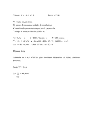 Volume: V = 1,6 . N .C . T Área:A = V / H
V: volume útil, em litros;
N: número de pessoas ou unidades de contribuição;
C: contribuição per capita de esgoto, em L / pessoa .dia;
T: tempo de detenção, em dias; (tabela 02)
Td = 0,5 d ; C = 100 L / hab.dia ; N = 200 pessoas
V = 1,6 x N x C x Td ; V = 1,6 x 200 x 100 x 0,5 ; V = 16.000 L = 16 m³
A = 16 / 1,8 = 8,9 m² ; 8,9 m² = π x R² ; D = 3,37 m
Filtro de Areia
Adotando TF = 0,2 m³/m².dia para tratamento intermitente de esgoto, conforme
literatura:
Sendo TF = Q / A;
A = 20 = 100,00 m²
0,2
 