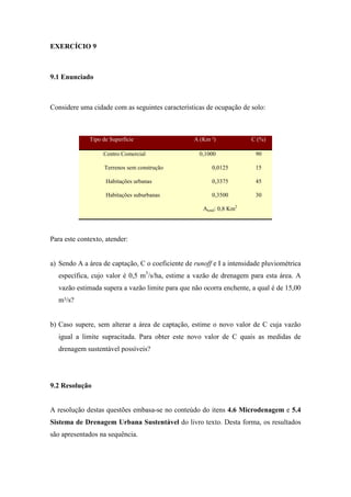 EXERCÍCIO 9
9.1 Enunciado
Considere uma cidade com as seguintes características de ocupação de solo:
Para este contexto, atender:
a) Sendo A a área de captação, C o coeficiente de runoff e I a intensidade pluviométrica
específica, cujo valor é 0,5 m3
/s/ha, estime a vazão de drenagem para esta área. A
vazão estimada supera a vazão limite para que não ocorra enchente, a qual é de 15,00
m³/s?
b) Caso supere, sem alterar a área de captação, estime o novo valor de C cuja vazão
igual a limite supracitada. Para obter este novo valor de C quais as medidas de
drenagem sustentável possíveis?
9.2 Resolução
A resolução destas questões embasa-se no conteúdo do itens 4.6 Microdenagem e 5.4
Sistema de Drenagem Urbana Sustentável do livro texto. Desta forma, os resultados
são apresentados na sequência.
Tipo de Superfície A (Km ²) C (%)
Centro Comercial 0,1000 90
Terrenos sem construção 0,0125 15
Habitações urbanas
Habitações suburbanas
0,3375
0,3500
45
30
Atotal: 0,8 Km2
 