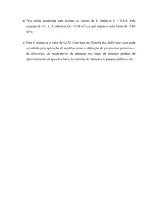 a) Pela média ponderada para estimar os valores de C obtém-se C = 0,436. Pela
equação Q = C . i . A estima-se Q = 17,44 m3
/s, a qual supera o valor limite de 15,00
m³/s;
b) Para C estima-se o valor de 0,375. Com base na filosofia dos SuDS este valor pode
ser obtido pela aplicação de medidas como a utilização de pavimentos permeáveis,
de filterstrips, de reservatórios de detenção nos lotes, de sistemas prediais de
aproveitamento da água da chuva, de sistemas de retenção em parques públicos, etc.
 