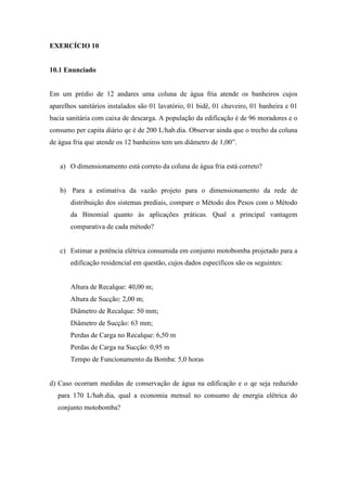 EXERCÍCIO 10
10.1 Enunciado
Em um prédio de 12 andares uma coluna de água fria atende os banheiros cujos
aparelhos sanitários instalados são 01 lavatório, 01 bidê, 01 chuveiro, 01 banheira e 01
bacia sanitária com caixa de descarga. A população da edificação é de 96 moradores e o
consumo per capita diário qe é de 200 L/hab.dia. Observar ainda que o trecho da coluna
de água fria que atende os 12 banheiros tem um diâmetro de 1,00”.
a) O dimensionamento está correto da coluna de água fria está correto?
b) Para a estimativa da vazão projeto para o dimensionamento da rede de
distribuição dos sistemas prediais, compare o Método dos Pesos com o Método
da Binomial quanto às aplicações práticas. Qual a principal vantagem
comparativa de cada método?
c) Estimar a potência elétrica consumida em conjunto motobomba projetado para a
edificação residencial em questão, cujos dados específicos são os seguintes:
Altura de Recalque: 40,00 m;
Altura de Sucção: 2,00 m;
Diâmetro de Recalque: 50 mm;
Diâmetro de Sucção: 63 mm;
Perdas de Carga no Recalque: 6,50 m
Perdas de Carga na Sucção: 0,95 m
Tempo de Funcionamento da Bomba: 5,0 horas
d) Caso ocorram medidas de conservação de água na edificação e o qe seja reduzido
para 170 L/hab.dia, qual a economia mensal no consumo de energia elétrica do
conjunto motobomba?
 