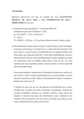10.2 Resolução
Resolução desenvolvida com base no conteúdo dos itens 4.2.1SISTEMA
PREDIAL DE ÁGUA FRIA e 5.2.1 CONSERVAÇÃO DA ÁGUA -
EDIFICAÇÕES do livro texto.
a) Somatório dos pesos por banheiro = 1,8 conforme NBR 5226;
Somatório dos pesos para 12 banheiros = 21,60 ;
Q = 0,3 (21,60)0,5
= 1,39 L/s ; 0,0014 m3
/s ;
V = 3,0 m/s ;
D = 0,0244 m = 24,38 mm ≈ 1,0” com base no diâmetro nominal. Portanto, atende.
b) Pela distribuição binomial é possível estimar a vazão de projeto a partir da definição
da duração t da descarga e do tempo T que é o tempo entre duas descargas. Com
estas variáveis é possível estimar a probabilidade p de um aparelho sanitário estar
funcionando, que é dada pela relação t/T. A partir desta probabilidade p é possível,
pela distribuição binomial, estimar probabilisticamente quantos aparelhos m estarão
em funcionamento entre n instalados. Desta forma a partir de m e da vazão
específica q do tipo de aparelho sanitário é possível estimar a vazão de projeto Q
pela expressão Q = m x q.
Neste método, portanto, o projetista tem a flexibilidade de definição dos valores t e T
para estimar a vazão de projeto, particularidade esta que pode redundar em maior
precisão na estimativa da vazão. Todavia, a dificuldade deste método é exatamente a
definição dos valores de t e T.
O método dos pesos, por sua vez, não apresenta esta flexibilidade pois os pesos
utilizados para a estimativa da vazão são tabelados. Considerando a dinâmica das
inovações tecnológicas referentes aos aparelhos sanitários, muitos desses são
lançados no mercado cujos pesos são desconhecidos. Assim, estabelece-se um
importante fator de imprecisão. Por outro lado é um método mais prático que não
requer o estabelecimento de variáveis com t, T e q.
 