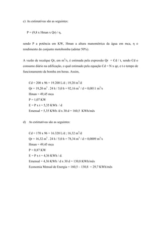 c) As estimativas são as seguintes:
P = (9,8 x Hman x Qr) / η,
sendo P a potência em KW, Hman a altura manométrica da água em mca, η o
rendimento do conjunto motobomba (adotar 50%).
A vazão de recalque Qr, em m3
/s, é estimada pela expressão Qr = Cd / t, sendo Cd o
consumo diário na edificação, o qual estimado pela equação Cd = N x qe, e t o tempo de
funcionamento da bomba em horas. Assim,
Cd = 200 x 96 = 19.200 L/d ; 19,20 m3
/d
Qr = 19,20 m3
. 24 h / 5,0 h = 92,16 m3
/ d = 0,0011 m3
/s
Hman = 49,45 mca
P = 1,07 KW
E = P x t = 5,35 KWh / d
Emensal = 5,35 KWh /d x 30 d = 160,5 KWh/mês
d) As estimativas são as seguintes:
Cd = 170 x 96 = 16.320 L/d ; 16,32 m3
/d
Qr = 16,32 m3
. 24 h / 5,0 h = 78,34 m3
/ d = 0,0009 m3
/s
Hman = 49,45 mca
P = 0,87 KW
E = P x t = 4,36 KWh / d.
Emensal = 4,36 KWh / d x 30 d = 130,8 KWh/mês
Economia Mensal de Energia = 160,5 – 130,8 = 29,7 KWh/mês
 