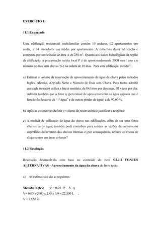 EXERCÍCIO 11
11.1 Enunciado
Uma edificação residencial multifamiliar contém 10 andares, 02 apartamentos por
andar, e 04 moradores em média por apartamento. A cobertura desta edificação é
composta por um telhado de área A de 250 m2
. Quanto aos dados hidrológicos da região
da edificação, a precipitação média local P é de aproximadamente 2000 mm / ano e o
número de dias sem chuvas N é na ordem de 10 dias. Para esta edificação atender:
a) Estimar o volume de reservação de aproveitamento de água da chuva pelos métodos
Inglês, Alemão, Azevedo Netto e Número de Dias sem Chuva. Para tanto, admitir
que cada morador utiliza a bacia sanitária, de 06 litros por descarga, 02 vezes por dia.
Admitir também que o fator η (percentual de aproveitamento da água captada que é
função do descarte da “1ª água” e de outras perdas de água) é de 90,00 %.
b) Após as estimativas definir o volume do reservatório e justificar a resposta;
c) A medida de utilização de água da chuva nas edificações, além de ser uma fonte
alternativa de água, também pode contribuir para reduzir as vazões de escoamento
superficial decorrentes das chuvas intensas e, por consequência, reduzir os riscos de
alagamentos em áreas urbanas?
11.2 Resolução
Resolução desenvolvida com base no conteúdo do item 5.2.2.2 FONTES
ALTERNATIVAS - Aproveitamento da água da chuva do livro texto.
a) As estimativas são as seguintes:
Método Inglês: V = 0,05 . P . A . η
V= 0,05 x 2000 x 250 x 0,9 = 22.500 L ;
V = 22,50 m³
 