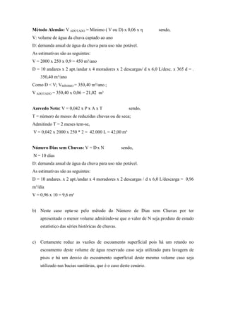 Método Alemão: V ADOTADO = Mínimo ( V ou D) x 0,06 x η sendo,
V: volume de água da chuva captado ao ano
D: demanda anual de água da chuva para uso não potável.
As estimativas são as seguintes:
V = 2000 x 250 x 0,9 = 450 m³/ano
D = 10 andares x 2 apt./andar x 4 moradores x 2 descargas/ d x 6,0 L/desc. x 365 d = .
350,40 m³/ano
Como D < V; VMÍNIMO = 350,40 m³/ano ;
V ADOTADO = 350,40 x 0,06 = 21,02 m³
Azevedo Neto: V = 0,042 x P x A x T sendo,
T = número de meses de reduzidas chuvas ou de seca;
Admitindo T = 2 meses tem-se,
V = 0,042 x 2000 x 250 * 2 = 42.000 L = 42,00 m³
Número Dias sem Chuvas: V = D x N sendo,
N = 10 dias
D: demanda anual de água da chuva para uso não potável.
As estimativas são as seguintes:
D = 10 andares. x 2 apt./andar x 4 moradores x 2 descargas / d x 6,0 L/descarga = 0,96
m³/dia
V = 0,96 x 10 = 9,6 m³
b) Neste caso opta-se pelo método do Número de Dias sem Chuvas por ter
apresentado o menor volume admitindo-se que o valor de N seja produto de estudo
estatístico das séries históricas de chuvas.
c) Certamente reduz as vazões de escoamento superficial pois há um retardo no
escoamento deste volume de água reservado caso seja utilizado para lavagem de
pisos e há um desvio do escoamento superficial deste mesmo volume caso seja
utilizado nas bacias sanitárias, que é o caso deste cenário.
 