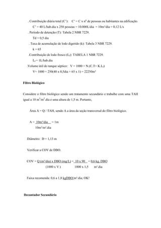 . Contribuição diária total (C’): C’ = C x no
de pessoas ou habitantes na edificação.
C’ = 40 L/hab.dia x 250 pessoas = 10.000L/dia = 10m³/dia = 0,12 L/s
. Período de detenção (T): Tabela 2 NBR 7229.
Td = 0,5 dia
. Taxa de acumulação de lodo digerido (k): Tabela 3 NBR 7229.
k = 65
.Contribuição de lodo fresco (Lf): TABELA 1 NBR 7229.
Lf = 1L/hab.dia
.Volume útil do tanque séptico: V = 1000 + N.(C.T+ K.Lf)
V= 1000 + 250(40 x 0,5dia + 65 x 1) = 22250m³
Filtro Biológico
Considere o filtro biológico sendo um tratamento secundário e trabalhe com uma TAH
igual a 10 m3
/m2
.dia e uma altura de 1,5 m. Portanto,
Área A = Q / TAH, sendo A a área da seção transversal do filtro biológico.
A = 10m³/dia = 1m
10m³/m².dia
Diâmetro: D = 1,13 m
Verificar a COV de DBO.
COV = Q (m³/dia) x DBO (mg/L) = 10 x 90 = 0,6 kg. DBO
(1000 x V ) 1000 x 1,5 m³.dia
Faixa recomenda: 0,6 a 1,8 kgDBO/m³.dia; OK!
Decantador Secundário
 