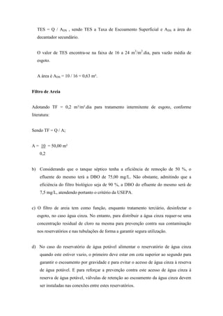 TES = Q / ADS , sendo TES a Taxa de Escoamento Superficial e ADS a área do
decantador secundário.
O valor de TES encontra-se na faixa de 16 a 24 m3
/m2
.dia, para vazão média de
esgoto.
A área é ADS = 10 / 16 = 0,63 m².
Filtro de Areia
Adotando TF = 0,2 m³/m².dia para tratamento intermitente de esgoto, conforme
literatura:
Sendo TF = Q / A;
A = 10 = 50,00 m²
0,2
b) Considerando que o tanque séptico tenha a eficiência de remoção de 50 %, o
efluente do mesmo terá a DBO de 75,00 mg/L. Não obstante, admitindo que a
eficiência do filtro biológico seja de 90 %, a DBO do efluente do mesmo será de
7,5 mg/L, atendendo portanto o critério da USEPA.
c) O filtro de areia tem como função, enquanto tratamento terciário, desinfectar o
esgoto, no caso água cinza. No entanto, para distribuir a água cinza requer-se uma
concentração residual de cloro na mesma para prevenção contra sua contaminação
nos reservatórios e nas tubulações de forma a garantir segura utilização.
d) No caso do reservatório de água potável alimentar o reservatório de água cinza
quando este estiver vazio, o primeiro deve estar em cota superior ao segundo para
garantir o escoamento por gravidade e para evitar o acesso de água cinza à reserva
de água potável. E para reforçar a prevenção contra este acesso de água cinza à
reserva de água potável, válvulas de retenção ao escoamento da àgua cinza devem
ser instaladas nas conexões entre estes reservatórios.
 