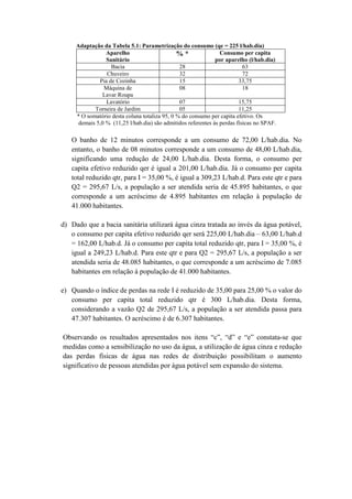 Adaptação da Tabela 5.1: Parametrização do consumo (qe = 225 l/hab.dia)
Aparelho
Sanitário
% * Consumo per capita
por aparelho (l/hab.dia)
Bacia 28 63
Chuveiro 32 72
Pia de Cozinha 15 33,75
Máquina de
Lavar Roupa
08 18
Lavatório 07 15,75
Torneira de Jardim 05 11,25
* O somatório desta coluna totaliza 95, 0 % do consumo per capita efetivo. Os
demais 5,0 % (11,25 l/hab.dia) são admitidos referentes às perdas físicas no SPAF.
O banho de 12 minutos corresponde a um consumo de 72,00 L/hab.dia. No
entanto, o banho de 08 minutos corresponde a um consumo de 48,00 L/hab.dia,
significando uma redução de 24,00 L/hab.dia. Desta forma, o consumo per
capita efetivo reduzido qer é igual a 201,00 L/hab.dia. Já o consumo per capita
total reduzido qtr, para I = 35,00 %, é igual a 309,23 L/hab.d. Para este qtr e para
Q2 = 295,67 L/s, a população a ser atendida seria de 45.895 habitantes, o que
corresponde a um acréscimo de 4.895 habitantes em relação à população de
41.000 habitantes.
d) Dado que a bacia sanitária utilizará água cinza tratada ao invés da água potável,
o consumo per capita efetivo reduzido qer será 225,00 L/hab.dia – 63,00 L/hab.d
= 162,00 L/hab.d. Já o consumo per capita total reduzido qtr, para I = 35,00 %, é
igual a 249,23 L/hab.d. Para este qtr e para Q2 = 295,67 L/s, a população a ser
atendida seria de 48.085 habitantes, o que corresponde a um acréscimo de 7.085
habitantes em relação à população de 41.000 habitantes.
e) Quando o índice de perdas na rede I é reduzido de 35,00 para 25,00 % o valor do
consumo per capita total reduzido qtr é 300 L/hab.dia. Desta forma,
considerando a vazão Q2 de 295,67 L/s, a população a ser atendida passa para
47.307 habitantes. O acréscimo é de 6.307 habitantes.
Observando os resultados apresentados nos itens “c”, “d” e “e” constata-se que
medidas como a sensibilização no uso da água, a utilização de água cinza e redução
das perdas físicas de água nas redes de distribuição possibilitam o aumento
significativo de pessoas atendidas por água potável sem expansão do sistema.
 
