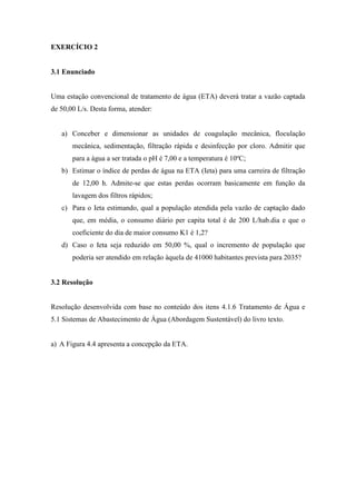 EXERCÍCIO 2
3.1 Enunciado
Uma estação convencional de tratamento de água (ETA) deverá tratar a vazão captada
de 50,00 L/s. Desta forma, atender:
a) Conceber e dimensionar as unidades de coagulação mecânica, floculação
mecânica, sedimentação, filtração rápida e desinfecção por cloro. Admitir que
para a água a ser tratada o pH é 7,00 e a temperatura é 10ºC;
b) Estimar o índice de perdas de água na ETA (Ieta) para uma carreira de filtração
de 12,00 h. Admite-se que estas perdas ocorram basicamente em função da
lavagem dos filtros rápidos;
c) Para o Ieta estimando, qual a população atendida pela vazão de captação dado
que, em média, o consumo diário per capita total é de 200 L/hab.dia e que o
coeficiente do dia de maior consumo K1 é 1,2?
d) Caso o Ieta seja reduzido em 50,00 %, qual o incremento de população que
poderia ser atendido em relação àquela de 41000 habitantes prevista para 2035?
3.2 Resolução
Resolução desenvolvida com base no conteúdo dos itens 4.1.6 Tratamento de Água e
5.1 Sistemas de Abastecimento de Água (Abordagem Sustentável) do livro texto.
a) A Figura 4.4 apresenta a concepção da ETA.
 
