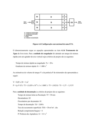 Figura 4.4 Configuração convencional de uma ETA
O dimensionamento segue as equações apresentadas no item 4.1.6 Tratamento de
Água do livro texto. Para a unidade de coagulação foi adotado um tanque de mistura
rápida com um agitador de eixo vertical cujos critérios de projeto são os seguintes:
Tempo de mistura rápida na coagulação: Tc = 20 s
Gradiente de mistura rápida: G = 1.000 s-1
As estimativas do volume do tanque V e da potência P do misturador são apresentadas a
seguir:
V = 0,05 x 20 = 1 m³
P = (µ V G²) / 75 = (1,029 x 10-4
x 1 x 1.000² ) / 75 = (102,9) / 75 = 1,37 ~ 1,5 CV
Para a unidade de decantação os critérios de projeto são os seguintes:
Tempo de mistura lenta na floculação: Tf = 30 min
Decantadores: 03
Floculadores por decantador: 01
Tempo de decantação: Td = 3,00 h
Taxa de escoamento superficial: TES = 30 m³/m² . dia
Relação comprimento/largura = 4
P/ Potência dos Agitadores: G = 111 s-1
 