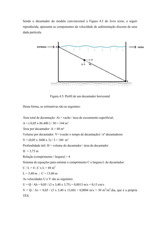 Sendo o decantador do modelo convencional a Figura 4.5 do livro texto, a seguir
reproduzida, apresenta as componentes da velocidade de sedimentação discreta de uma
dada partícula.
Figura 4.5: Perfil de um decantador horizontal
Desta forma, as estimativas são as seguintes:
Área total de decantação: At = vazão / taxa de escoamento superficial;
A = ( 0,05 x 86.400 ) / 30 = 144 m²
Área por decantador: A = 48 m²
Volume por decantador: V= (vazão x tempo de decantação) / nº decantadores
V = (0,05 x 3600 x 3) / 3 = 180 m³
Profundidade útil: H = volume do decantador / área do decantador
H = 3,75 m
Relação (comprimento / largura) = 4
Sistema de equações para estimar o comprimento C e largura L do decantador:
C / L = 4 ; C x L = 48 m2
L = 3,40 m ; C = 13,60 m
As velocidades U e V são as seguintes:
U = Q / Ah = 0,05 / (3 x 3,40 x 3,75) = 0,0013 m/s = 0,13 cm/s
V = Q / Av = 0,05 / (3 x 3,40 x 13,60) = 0,0004 m/s ≈ 30 m3
/m2
.dia, que é a própria
TES.
 